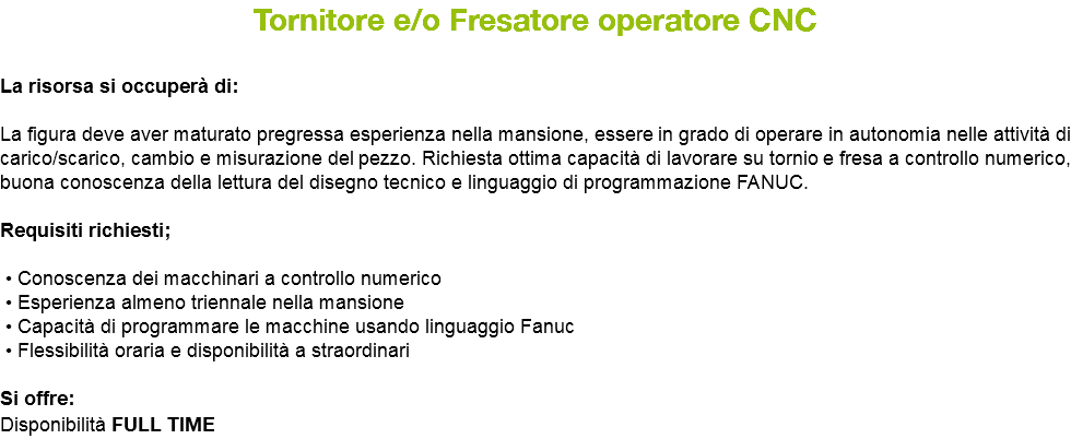 Tornitore e/o Fresatore operatore CNC La risorsa si occuperà di: La figura deve aver maturato pregressa esperienza nella mansione, essere in grado di operare in autonomia nelle attività di carico/scarico, cambio e misurazione del pezzo. Richiesta ottima capacità di lavorare su tornio e fresa a controllo numerico, buona conoscenza della lettura del disegno tecnico e linguaggio di programmazione FANUC. Requisiti richiesti; • Conoscenza dei macchinari a controllo numerico • Esperienza almeno triennale nella mansione • Capacità di programmare le macchine usando linguaggio Fanuc • Flessibilità oraria e disponibilità a straordinari Si offre: Disponibilità FULL TIME