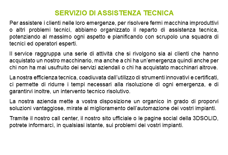 SERVIZIO DI ASSISTENZA TECNICA Per assistere i clienti nelle loro emergenze, per risolvere fermi macchina improduttivi o altri problemi tecnici, abbiamo organizzato il reparto di assistenza tecnica, potenziando al massimo ogni aspetto e pianificando con scrupolo una squadra di tecnici ed operatori esperti. Il service raggruppa una serie di attività che si rivolgono sia ai clienti che hanno acquistato un nostro macchinario, ma anche a chi ha un’emergenza quindi anche per chi non ha mai usufruito dei servizi aziendali o chi ha acquistato macchinari altrove. La nostra efficienza tecnica, coadiuvata dall’utilizzo di strumenti innovativi e certificati, ci permette di ridurre i tempi necessari alla risoluzione di ogni emergenza, e di garantirvi inoltre, un intervento tecnico risolutivo. La nostra azienda mette a vostra disposizione un organico in grado di proporvi soluzioni vantaggiose, mirate al miglioramento dell’automazione dei vostri impianti. Tramite il nostro call center, il nostro sito ufficiale o le pagine social della 3DSOLID, potrete informarci, in qualsiasi istante, sui problemi dei vostri impianti.