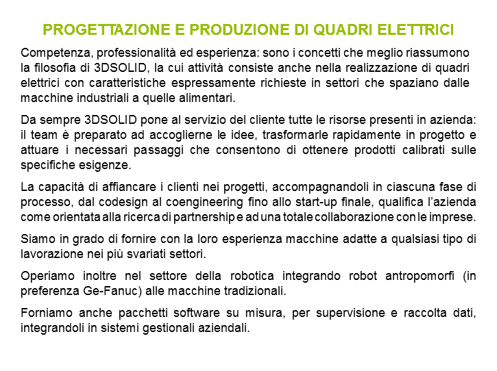 PROGETTAZIONE E PRODUZIONE DI QUADRI ELETTRICI Competenza, professionalità ed esperienza: sono i concetti che meglio riassumono la filosofia di 3DSOLID, la cui attività consiste anche nella realizzazione di quadri elettrici con caratteristiche espressamente richieste in settori che spaziano dalle macchine industriali a quelle alimentari. Da sempre 3DSOLID pone al servizio del cliente tutte le risorse presenti in azienda: il team è preparato ad accoglierne le idee, trasformarle rapidamente in progetto e attuare i necessari passaggi che consentono di ottenere prodotti calibrati sulle specifiche esigenze. La capacità di affiancare i clienti nei progetti, accompagnandoli in ciascuna fase di processo, dal codesign al coengineering fino allo start-up finale, qualifica l’azienda come orientata alla ricerca di partnership e ad una totale collaborazione con le imprese. Siamo in grado di fornire con la loro esperienza macchine adatte a qualsiasi tipo di lavorazione nei più svariati settori. Operiamo inoltre nel settore della robotica integrando robot antropomorfi (in preferenza Ge-Fanuc) alle macchine tradizionali. Forniamo anche pacchetti software su misura, per supervisione e raccolta dati, integrandoli in sistemi gestionali aziendali. 
