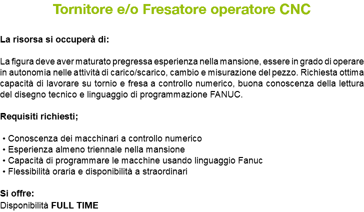 Tornitore e/o Fresatore operatore CNC La risorsa si occuperà di: La figura deve aver maturato pregressa esperienza nella mansione, essere in grado di operare in autonomia nelle attività di carico/scarico, cambio e misurazione del pezzo. Richiesta ottima capacità di lavorare su tornio e fresa a controllo numerico, buona conoscenza della lettura del disegno tecnico e linguaggio di programmazione FANUC. Requisiti richiesti; • Conoscenza dei macchinari a controllo numerico • Esperienza almeno triennale nella mansione • Capacità di programmare le macchine usando linguaggio Fanuc • Flessibilità oraria e disponibilità a straordinari Si offre: Disponibilità FULL TIME