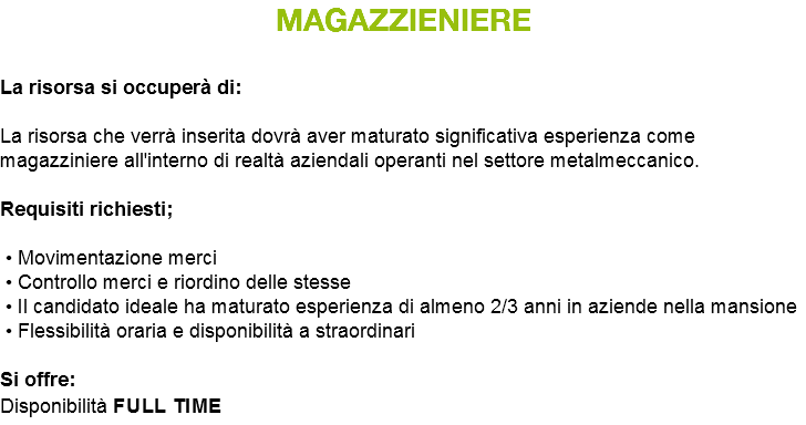 MAGAZZIENIERE La risorsa si occuperà di: La risorsa che verrà inserita dovrà aver maturato significativa esperienza come magazziniere all'interno di realtà aziendali operanti nel settore metalmeccanico. Requisiti richiesti; • Movimentazione merci • Controllo merci e riordino delle stesse • Il candidato ideale ha maturato esperienza di almeno 2/3 anni in aziende nella mansione • Flessibilità oraria e disponibilità a straordinari Si offre: Disponibilità full time