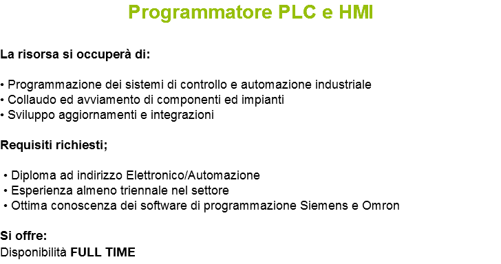 Programmatore PLC e HMI La risorsa si occuperà di: • Programmazione dei sistemi di controllo e automazione industriale • Collaudo ed avviamento di componenti ed impianti • Sviluppo aggiornamenti e integrazioni Requisiti richiesti; • Diploma ad indirizzo Elettronico/Automazione • Esperienza almeno triennale nel settore • Ottima conoscenza dei software di programmazione Siemens e Omron Si offre: Disponibilità FULL TIME