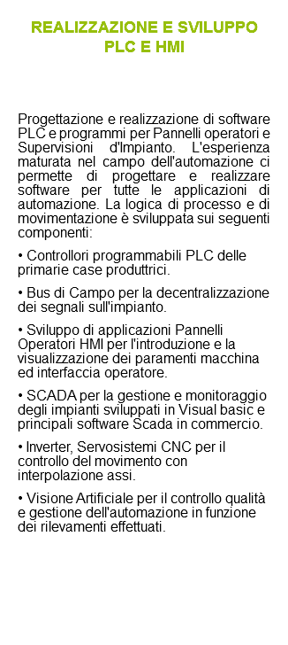 REALIZZAZIONE E SVILUPPO PLC E HMI Progettazione e realizzazione di software PLC e programmi per Pannelli operatori e Supervisioni d'Impianto. L'esperienza maturata nel campo dell'automazione ci permette di progettare e realizzare software per tutte le applicazioni di automazione. La logica di processo e di movimentazione è sviluppata sui seguenti componenti: • Controllori programmabili PLC delle primarie case produttrici. • Bus di Campo per la decentralizzazione dei segnali sull'impianto. • Sviluppo di applicazioni Pannelli Operatori HMI per l'introduzione e la visualizzazione dei paramenti macchina ed interfaccia operatore. • SCADA per la gestione e monitoraggio degli impianti sviluppati in Visual basic e principali software Scada in commercio. • Inverter, Servosistemi CNC per il controllo del movimento con interpolazione assi. • Visione Artificiale per il controllo qualità e gestione dell'automazione in funzione dei rilevamenti effettuati.
