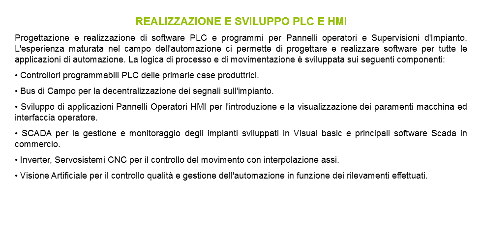 REALIZZAZIONE E SVILUPPO PLC E HMI Progettazione e realizzazione di software PLC e programmi per Pannelli operatori e Supervisioni d'Impianto. L'esperienza maturata nel campo dell'automazione ci permette di progettare e realizzare software per tutte le applicazioni di automazione. La logica di processo e di movimentazione è sviluppata sui seguenti componenti: • Controllori programmabili PLC delle primarie case produttrici. • Bus di Campo per la decentralizzazione dei segnali sull'impianto. • Sviluppo di applicazioni Pannelli Operatori HMI per l'introduzione e la visualizzazione dei paramenti macchina ed interfaccia operatore. • SCADA per la gestione e monitoraggio degli impianti sviluppati in Visual basic e principali software Scada in commercio. • Inverter, Servosistemi CNC per il controllo del movimento con interpolazione assi. • Visione Artificiale per il controllo qualità e gestione dell'automazione in funzione dei rilevamenti effettuati.