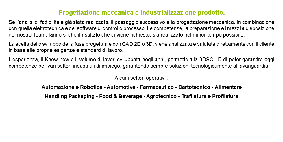 Progettazione meccanica e industrializzazione prodotto. Se l’analisi di fattibilità è già stata realizzata, il passaggio successivo è la progettazione meccanica, in combinazione con quella elettrotecnica e del software di controllo processo. Le competenze, la preparazione e i mezzi a disposizione del nostro Team, fanno si che il risultato che ci viene richiesto, sia realizzato nel minor tempo possibile. La scelta dello sviluppo della fase progettuale con CAD 2D o 3D, viene analizzata e valutata direttamente con il cliente in base alle proprie esigenze e standard di lavoro. L’esperienza, il Know-how e il volume di lavori sviluppata negli anni, permette alla 3DSOLID di poter garantire oggi competenze per vari settori industriali di impiego, garantendo sempre soluzioni tecnologicamente all’avanguardia. Alcuni settori operativi : Automazione e Robotica - Automotive - Farmaceutico - Cartotecnico - Alimentare Handling Packaging - Food & Beverage - Agrotecnico - Trafilatura e Profilatura 